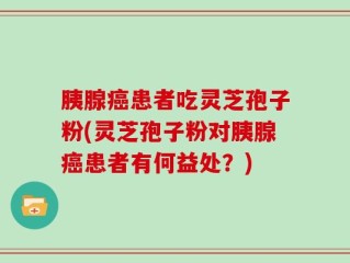 胰腺癌患者吃灵芝孢子粉(灵芝孢子粉对胰腺癌患者有何益处？)