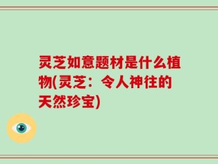 灵芝如意题材是什么植物(灵芝：令人神往的天然珍宝)