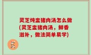 灵芝炖盅猪肉汤怎么做(灵芝盅猪肉汤，鲜香滋补，做法简单易学)