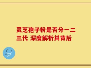 灵芝孢子粉是否分一二三代 深度解析其背后