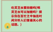 吃灵芝水要放糖吗(喝灵芝水可以加糖吗？提示你在百忙之中抽出时间分析人们普遍关心的话题。)