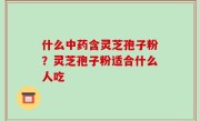 什么中药含灵芝孢子粉？灵芝孢子粉适合什么人吃