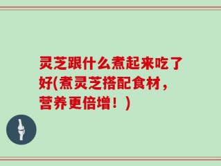 灵芝跟什么煮起来吃了好(煮灵芝搭配食材，营养更倍增！)