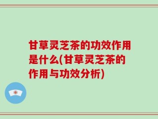 甘草灵芝茶的功效作用是什么(甘草灵芝茶的作用与功效分析)