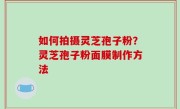 如何拍摄灵芝孢子粉？灵芝孢子粉面膜制作方法