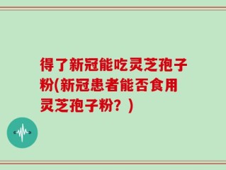 得了新冠能吃灵芝孢子粉(新冠患者能否食用灵芝孢子粉？)
