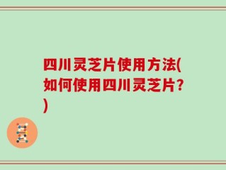 四川灵芝片使用方法(如何使用四川灵芝片？)