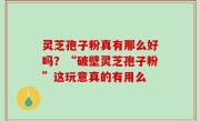 灵芝孢子粉真有那么好吗？“破壁灵芝孢子粉”这玩意真的有用么