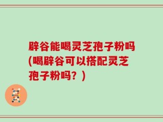 辟谷能喝灵芝孢子粉吗(喝辟谷可以搭配灵芝孢子粉吗？)