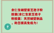 余仁生破壁紫芝孢子粉胶囊(余仁生紫芝孢子粉胶囊：天然破壁制品，助您提高免疫力！