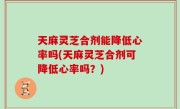 天麻灵芝合剂能降低心率吗(天麻灵芝合剂可降低心率吗？)