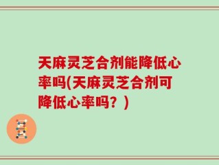 天麻灵芝合剂能降低心率吗(天麻灵芝合剂可降低心率吗？)