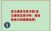 吉之康灵芝孢子粉(吉之康灵芝孢子粉：提高免疫力的健康选择)