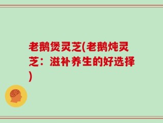 老鹅煲灵芝(老鹅炖灵芝：滋补养生的好选择)