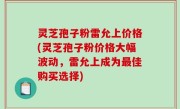 灵芝孢子粉雷允上价格(灵芝孢子粉价格大幅波动，雷允上成为最佳购买选择)