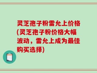 灵芝孢子粉雷允上价格(灵芝孢子粉价格大幅波动，雷允上成为最佳购买选择)