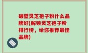 破壁灵芝孢子粉什么品牌好(解锁灵芝孢子粉排行榜，给你推荐最佳品牌)