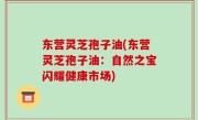 东营灵芝孢子油(东营灵芝孢子油：自然之宝闪耀健康市场)