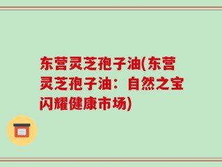 东营灵芝孢子油(东营灵芝孢子油：自然之宝闪耀健康市场)