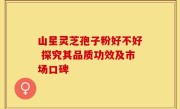 山星灵芝孢子粉好不好 探究其品质功效及市场口碑