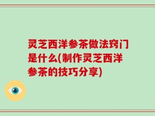 灵芝西洋参茶做法窍门是什么(制作灵芝西洋参茶的技巧分享)