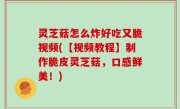 灵芝菇怎么炸好吃又脆视频(【视频教程】制作脆皮灵芝菇，口感鲜美！)