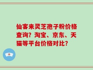 仙客来灵芝孢子粉价格查询？淘宝、京东、天猫等平台价格对比？