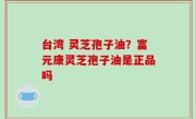 台湾 灵芝孢子油？富元康灵芝孢子油是正品吗