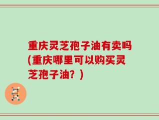 重庆灵芝孢子油有卖吗(重庆哪里可以购买灵芝孢子油？)