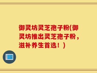 御灵坊灵芝孢子粉(御灵坊推出灵芝孢子粉，滋补养生首选！)