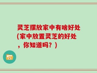 灵芝摆放家中有啥好处(家中放置灵芝的好处，你知道吗？)
