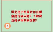 灵芝孢子粉是否存在重金属污染问题？了解灵芝孢子粉的安全性？