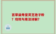 百草益寿堂灵芝孢子粉？功效与用法详解？