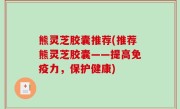熊灵芝胶囊推荐(推荐熊灵芝胶囊——提高免疫力，保护健康)