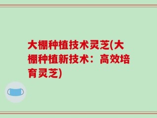 大棚种植技术灵芝(大棚种植新技术：高效培育灵芝)