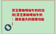 灵芝黑咖啡加牛奶的功效(灵芝黑咖啡加牛奶：拥有强大的健康功能)