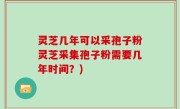 灵芝几年可以采孢子粉灵芝采集孢子粉需要几年时间？)