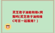 灵芝孢子油能和维c同服吗(灵芝孢子油和维C可否一起服用？)