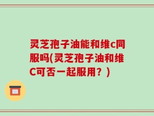 灵芝孢子油能和维c同服吗(灵芝孢子油和维C可否一起服用？)