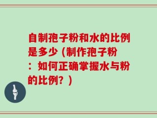 自制孢子粉和水的比例是多少 (制作孢子粉：如何正确掌握水与粉的比例？)
