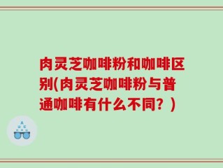 肉灵芝咖啡粉和咖啡区别(肉灵芝咖啡粉与普通咖啡有什么不同？)