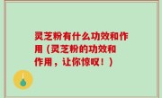 灵芝粉有什么功效和作用 (灵芝粉的功效和作用，让你惊叹！)