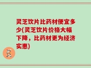 灵芝饮片比药材便宜多少(灵芝饮片价格大幅下降，比药材更为经济实惠)