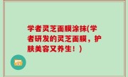 学者灵芝面膜涂抹(学者研发的灵芝面膜，护肤美容又养生！)