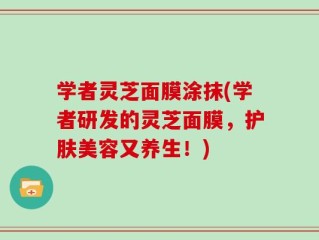 学者灵芝面膜涂抹(学者研发的灵芝面膜，护肤美容又养生！)