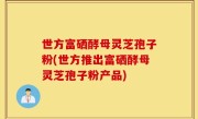 世方富硒酵母灵芝孢子粉(世方推出富硒酵母灵芝孢子粉产品)