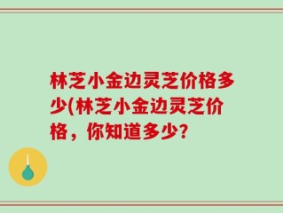 林芝小金边灵芝价格多少(林芝小金边灵芝价格，你知道多少？