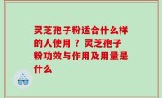 灵芝孢子粉适合什么样的人使用 ？灵芝孢子粉功效与作用及用量是什么