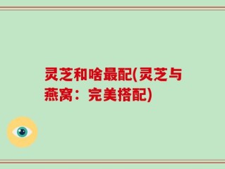 灵芝和啥最配(灵芝与燕窝：完美搭配)