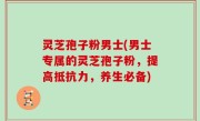 灵芝孢子粉男士(男士专属的灵芝孢子粉，提高抵抗力，养生必备)